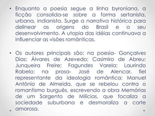 • Enquanto a poesia segue a linha byroniana, a
ficção consolida-se sobre a forma sertanista,
urbana, indianista. Surge a narrativa histórica para
delinear as origens do Brasil e o seu
desenvolvimento. A utopia das idéias continuava a
influenciar as visões românticas.
• Os autores principais são: na poesia- Gonçalves
Dias; Álvares de Azevedo; Casimiro de Abreu;
Junqueira Freire; Fagundes Varela; Laurindo
Rabelo; na prosa- José de Alencar, fiel
representante da ideologia romântica; Manuel
Antônio de Almeida, que se rebelou contra o
romantismo burguês, escrevendo a obra Memórias
de um Sargento de Milícias, que focaliza a
sociedade suburbana e desmoraliza a corte
amorosa.
 