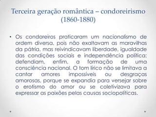 Terceira geração romântica – condoreirismo
(1860-1880)
• Os condoreiros praticaram um nacionalismo de
ordem diversa, pois não exaltavam as maravilhas
da pátria, mas reivindicavam liberdade, igualdade
das condições sociais e independência política;
defendiam, enfim, a formação de uma
consciência nacional. O tom lírico não se limitava a
cantar amores impossíveis ou desgraças
amorosas, porque se expandia para versejar sobre
o erotismo do amor ou se coletivizava para
expressar as paixões pelas causas sociopolíticas.
 