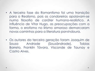 • A terceira fase do Romantismo foi uma transição
para o Realismo, pois os condoreiros apoiavam-se
numa filosofia de caráter humano-realístico. A
influência de Vitor Hugo, as preocupações com a
forma, o erotismo no lirismo amoroso demarcaram
novos caminhos para a literatura porvindoura.
• Os autores da terceira geração foram Joaquim de
Sousa Andrade (Sousândrade), Tobias
Barreto, Franklin Távora, Visconde de Taunay e
Castro Alves.
 
