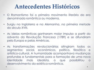Antecedentes Históricos
• O Romantismo foi o primeiro movimento literário da era
denominada romântica ou moderna.
• Surgiu na Inglaterra e na Alemanha, na primeira metade
do século XVIII.
• As ideias românticas ganharam maior impulso a partir do
advento da Revolução Francesa (1789) e se difundiram
pela Europa e pelas Américas.
• As transformações revolucionárias atingiram todos os
segmentos: social, econômicos, político, filosófico e
artístico-cultural. A humanidade acompanhava mudanças
profundas e fundamentais para a formação de uma nova
identidade mais idealista, o que possibilitou o
desenvolvimento da estética romântica.
 