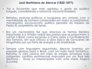 José Martiniano de Alencar (1820-1877)
• Foi o ficcionista que mais agradou o gosto do publico
burguês, consolidando o romance nacional brasileiro
• Retratou posturas políticas e burguesas em sintonia com a
mentalidade de homem conservador em todos os parâmetros:
monarquista, escravocrata, político (senador do império de
Pedro II), proprietário de terras.
• Era um nacionalista fiel que atacava as formas literárias
importadas e a timidez verbal dos poetas que se propunham a
cantar o Brasil, como escreveu a Carta sobre a Confederação
dos Tamoios, em que criticou a obra épica de Gonçalves de
Magalhães por sua falta de energia e de brasilidade.
• Sempre com linguagem requintada, Alencar inventou um
passado glorioso para o Brasil, com um índio herói fantástico.
Retratou a vida urbana em meio às intrigas amorosas mais
instigantes: conflitos sentimentais marcados por um final feliz
(Senhora - Diva) ou interrompidos com uma morte trágica
(Lucíola).
 