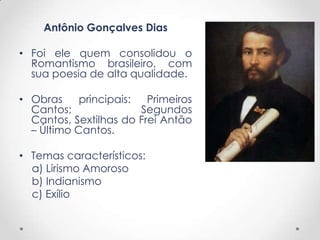Antônio Gonçalves Dias
• Foi ele quem consolidou o
Romantismo brasileiro, com
sua poesia de alta qualidade.
• Obras principais: Primeiros
Cantos; Segundos
Cantos, Sextilhas do Frei Antão
– Último Cantos.
• Temas característicos:
a) Lirismo Amoroso
b) Indianismo
c) Exílio
 