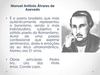 Manuel Antônio Álvares de
Azevedo
• É o poeta brasileiro que mais
autenticamente representou
o byronismo, sendo o mais
individualista, subjetivo e
sofrido poeta do Romantismo.
Autor de uma poesia
confessional que exprime
sentimentos, dores e emoções
do eu lírico ultrarromântico.
Morreu aos 21 anos.
• Obras principais: Pedro
Ivo, Lira dos Vinte
Anos, Conde Lopo.
 