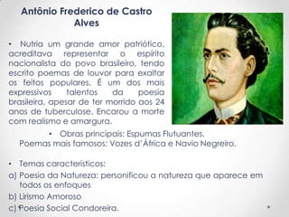 Antônio Frederico de Castro
Alves
• Nutria um grande amor patriótico,
acreditava representar o espírito
nacionalista do povo brasileiro, tendo
escrito poemas de louvor para exaltar
os feitos populares. É um dos mais
expressivos talentos da poesia
brasileira, apesar de ter morrido aos 24
anos de tuberculose. Encarou a morte
com realismo e amargura.
• Obras principais: Espumas Flutuantes.
Poemas mais famosos: Vozes d’África e Navio Negreiro.
• Temas característicos:
a) Poesia da Natureza: personificou a natureza que aparece em
todos os enfoques
b) Lirismo Amoroso
c) Poesia Social Condoreira.
 