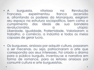 • A burguesia, vitoriosa na Revolução
Francesa, experimentou franca ascensão
e, afrontando os poderes da Monarquia, exigiram
seu espaço na estrutura sociopolítica, bem como o
cumprimento dos ideais de sua bandeira
revolucionária, a utopia:
Liberdade, Igualdade, Fraternidade. Valorizaram o
trabalho, o comércio, a indústria e todos os meios
capazes de gerar lucro.
• Os burgueses, ansiosos por adquirir cultura, passaram
a ser mecenas, ou seja, patrocinaram a arte que
correspondia aos seus interesses. Foi criado o drama
para o público burguês, inventou-se a narrativa em
forma de romance, para os leitores ansiosos por
consumir cultura e arte burguesistas.
 
