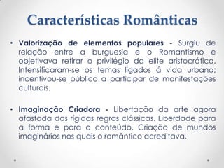 Características Românticas
• Valorização de elementos populares - Surgiu de
relação entre a burguesia e o Romantismo e
objetivava retirar o privilégio da elite aristocrática.
Intensificaram-se os temas ligados á vida urbana;
incentivou-se público a participar de manifestações
culturais.
• Imaginação Criadora - Libertação da arte agora
afastada das rígidas regras clássicas. Liberdade para
a forma e para o conteúdo. Criação de mundos
imaginários nos quais o romântico acreditava.
 