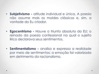 • Subjetivismo - atitude individual e única. A poesia
não assume mais os moldes clássicos e, sim, a
vontade do Eu criador.
• Egocentrismo - Houve o triunfo absoluto do EU; o
reinado da poesia confessional na qual o sujeito
lírico declarava seus sentimentos.
• Sentimentalismo - analisa e expressa a realidade
por meio de sentimentos; a emoção foi valorizada
em detrimento do racionalismo.
 