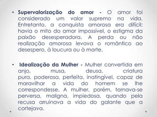 • Supervalorização do amor - O amor foi
  considerado um valor supremo na vida.
  Entretanto, a conquista amorosa era difícil:
  havia o mito do amor impossível, o estigma da
  paixão desesperadora. A perda ou não
  realização amorosa levava o romântico ao
  desespero, à loucura ou à morte.

•    Idealização da Mulher - Mulher convertida em
    anjo,       musa,         deusa,         criatura
    pura, poderosa, perfeita, inatingível, capaz de
    maravilhar a vida do homem se lhe
    correspondesse. A mulher, porém, tornava-se
    perversa, maligna, impiedosa, quando pela
    recusa arruinava a vida do galante que a
    cortejava.
 