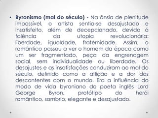 • Byronismo (mal do século) - Na ânsia de plenitude
  impossível, o artista sentia-se desajustado e
  insatisfeito, além de decepcionado, devido á
  falência        da       utopia      revolucionária:
  liberdade, igualdade, fraternidade. Assim, o
  romântico passou a ver o homem da época como
  um ser fragmentado, peça da engrenagem
  social, sem individualidade ou liberdade. Os
  desajustes e as insatisfações conduziram ao mal do
  século, definido como a aflição e a dor dos
  descontentes com o mundo. Era a influência do
  modo de vida byroniano do poeta inglês Lord
  George        Byron,      protótipo    do      herói
  romântico, sombrio, elegante e desajustado.
 
