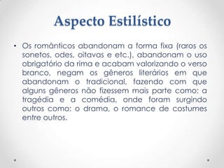 Aspecto Estilístico
• Os românticos abandonam a forma fixa (raros os
  sonetos, odes, oitavas e etc.), abandonam o uso
  obrigatório da rima e acabam valorizando o verso
  branco, negam os gêneros literários em que
  abandonam o tradicional, fazendo com que
  alguns gêneros não fizessem mais parte como: a
  tragédia e a comédia, onde foram surgindo
  outros como: o drama, o romance de costumes
  entre outros.
 