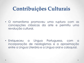Contribuições Culturais

• O romantismo promoveu uma ruptura com as
  concepções clássicas da arte e permitiu uma
  revolução cultural.



• Enriqueceu a Língua Portuguesa, com a
  incorporação de neologismos e a aproximação
  entre a Língua Literária e a Língua oral e coloquial.
 