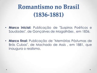 Romantismo no Brasil
           (1836-1881)
• Marco inicial: Publicação de "Suspiros Poéticos e
  Saudades", de Gonçalves de Magalhães , em 1836.

• Marco final: Publicação de "Memórias Póstumas de
  Brás Cubas", de Machado de Assis , em 1881, que
  inaugura o realismo.
 