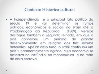 Contexto Histórico-cultural

• A Independência é o principal fato político do
  século     19  e    vai    determinar     os   rumos
  políticos, econômicos e sociais do Brasil até a
  Proclamação da República            (1889). Merece
  destaque também o Segundo reinado, em que o
  país    conheceu     um     período     de    grande
  desenvolvimento em relação aos três séculos
  anteriores. Apesar disso tudo, o Brasil continuou um
  país fundamentalmente agrário, cuja economia se
  baseava no latifúndio, na monocultura e na mão
  de obra escrava .
 