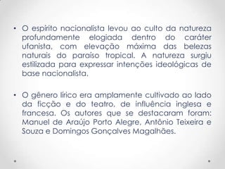 • O espírito nacionalista levou ao culto da natureza
  profundamente elogiada dentro do caráter
  ufanista, com elevação máxima das belezas
  naturais do paraíso tropical. A natureza surgiu
  estilizada para expressar intenções ideológicas de
  base nacionalista.

• O gênero lírico era amplamente cultivado ao lado
  da ficção e do teatro, de influência inglesa e
  francesa. Os autores que se destacaram foram:
  Manuel de Araújo Porto Alegre, Antônio Teixeira e
  Souza e Domingos Gonçalves Magalhães.
 