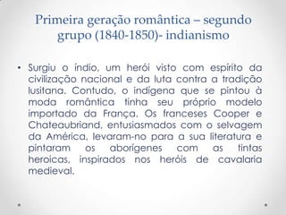 Primeira geração romântica – segundo
       grupo (1840-1850)- indianismo

• Surgiu o índio, um herói visto com espírito da
  civilização nacional e da luta contra a tradição
  lusitana. Contudo, o indígena que se pintou à
  moda romântica tinha seu próprio modelo
  importado da França. Os franceses Cooper e
  Chateaubriand, entusiasmados com o selvagem
  da América, levaram-no para a sua literatura e
  pintaram     os  aborígenes    com    as   tintas
  heroicas, inspirados nos heróis de cavalaria
  medieval.
 
