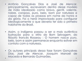 • Antônio Gonçalves Dias e José de Alencar,
  principalmente, escreveram dentro desse modelo
  de índio idealizado como bravo, gentil, valente,
  nobre, corajoso, puro, belo, bom por natureza e
  capaz de todas as proezas em nome da honra e
  da glória. Foi o herói improvisado para configurar
  ideologicamente o que deveria ter sido o primeiro
  habitante do Brasil.

• Assim, o indígena passou a ser a mais autêntica
  ilustração para o Mito do Bom Selvagem, do
  filósofo francês Rosseau : O homem nasce puro,
  belo, bom e assim permanece enquanto estiver em
  contato com a natureza.

• Os autores principais dessa fase foram Gonçalves
  Dias, José de Alencar, Joaquim Manoel de
  Macedo e Bernardo Guimarães.
 
