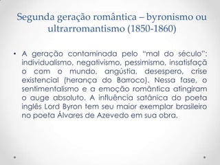 Segunda geração romântica – byronismo ou
      ultrarromantismo (1850-1860)

• A geração contaminada pelo “mal do século”:
  individualismo, negativismo, pessimismo, insatisfaçã
  o com o mundo, angústia, desespero, crise
  existencial (herança do Barroco). Nessa fase, o
  sentimentalismo e a emoção romântica atingiram
  o auge absoluto. A influência satânica do poeta
  inglês Lord Byron tem seu maior exemplar brasileiro
  no poeta Álvares de Azevedo em sua obra.
 