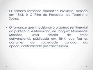 • O primeiro romance romântico brasileiro, datado
  em 1843, é O Filho de Pescador, de Teixeira e
  Souza.

• O romance que impulsionava o apego sentimental
  do publico foi A Moreninha, de Joaquim Manuel de
  Macedo,        uma       historia   de     amor
  convencional, publicada em 1844, que fixa os
  costumes      da     sociedade     carioca    da
  época, contaminada por francesismos.
 