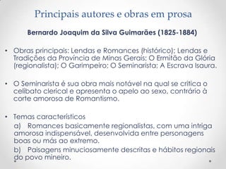 Principais autores e obras em prosa
      Bernardo Joaquim da Silva Guimarães (1825-1884)

• Obras principais: Lendas e Romances (histórico); Lendas e
  Tradições da Província de Minas Gerais; O Ermitão da Glória
  (regionalista); O Garimpeiro; O Seminarista; A Escrava Isaura.

• O Seminarista é sua obra mais notável na qual se critica o
  celibato clerical e apresenta o apelo ao sexo, contrário à
  corte amorosa de Romantismo.

• Temas característicos
  a) Romances basicamente regionalistas, com uma intriga
  amorosa indispensável, desenvolvida entre personagens
  boas ou más ao extremo.
  b) Paisagens minuciosamente descritas e hábitos regionais
  do povo mineiro.
 