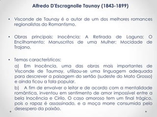 Alfredo D'Escragnolle Taunay (1843-1899)

• Visconde de Taunay é o autor de um dos melhores romances
  regionalistas do Romantismo.

• Obras principais: Inocência; A Retirada de Laguna; O
  Encilhamento; Manuscritos de uma Mulher; Mocidade de
  Trajano.

• Temas característicos:
  a) Em Inocência, uma das obras mais importantes de
  Visconde de Taumay, utilizou-se uma linguagem adequada
  para descrever a paisagem do sertão (sudeste do Mato Grosso)
  e ainda ficou a fala popular.
  b) A fim de envolver o leitor e de acordo com a mentalidade
  romântica, inventou em sentimento de amor impossível entre a
  bela Inocência e Cirilo. O caso amoroso tem um final trágico,
  pois o rapaz é assassinado, e a moça morre consumida pelo
  desespero da paixão.
 