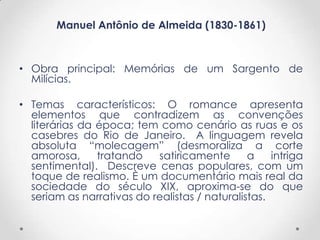 Manuel Antônio de Almeida (1830-1861)



• Obra principal: Memórias de um Sargento de
  Milícias.

• Temas característicos: O romance apresenta
  elementos que contradizem as convenções
  literárias da época; tem como cenário as ruas e os
  casebres do Rio de Janeiro. A linguagem revela
  absoluta “molecagem” (desmoraliza a corte
  amorosa,      tratando   satiricamente       a    intriga
  sentimental). Descreve cenas populares, com um
  toque de realismo. È um documentário mais real da
  sociedade do século XIX, aproxima-se do que
  seriam as narrativas do realistas / naturalistas.
 