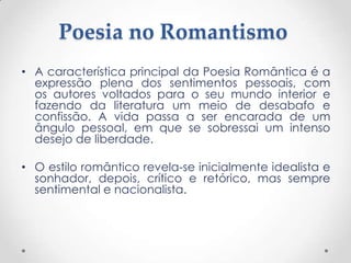 Poesia no Romantismo
• A característica principal da Poesia Romântica é a
  expressão plena dos sentimentos pessoais, com
  os autores voltados para o seu mundo interior e
  fazendo da literatura um meio de desabafo e
  confissão. A vida passa a ser encarada de um
  ângulo pessoal, em que se sobressai um intenso
  desejo de liberdade.

• O estilo romântico revela-se inicialmente idealista e
  sonhador, depois, crítico e retórico, mas sempre
  sentimental e nacionalista.
 
