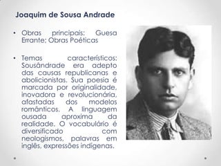 Joaquim de Sousa Andrade

• Obras     principais: Guesa
  Errante; Obras Poéticas

• Temas          característicos:
  Sousândrade era adepto
  das causas republicanas e
  abolicionistas. Sua poesia é
  marcada por originalidade,
  inovadora e revolucionária,
  afastadas     dos     modelos
  românticos. A linguagem
  ousada       aproxima       da
  realidade. O vocabulário é
  diversificado             com
  neologismos, palavras em
  inglês, expressões indígenas.
 
