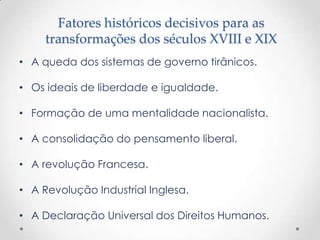 Fatores históricos decisivos para as
     transformações dos séculos XVIII e XIX
• A queda dos sistemas de governo tirânicos.

• Os ideais de liberdade e igualdade.

• Formação de uma mentalidade nacionalista.

• A consolidação do pensamento liberal.

• A revolução Francesa.

• A Revolução Industrial Inglesa.

• A Declaração Universal dos Direitos Humanos.
 