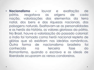 • Nacionalismo      -    louvor    e     exaltação    de
  pátria,    resgatava      as    origens     de    cada
  nação, valorizações dos elementos da terra
  natal, dos bens e das riquezas nacionais, das
  paisagens naturais. Exaltavam-se as personalidades
  e os heróis da história, os valores gloriosos da pátria.
  No Brasil, houve a valorização do passado colonial:
  o índio foi tomado como herói nacional repleto de
  glórias que só existiram nos ideários românticos.
  Outra forma de nacionalismo brasileiro foi
  conhecida         na        terceira       fase     do
  Romantismo, quando o escravo e os ideais de
  liberdade ocuparam os versos condoreiros.
 