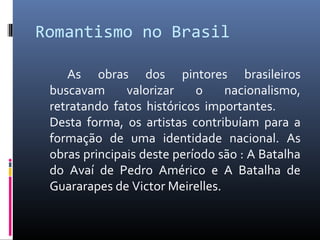 Romantismo no Brasil
As obras dos pintores brasileiros
buscavam valorizar o nacionalismo,
retratando fatos históricos importantes.
Desta forma, os artistas contribuíam para a
formação de uma identidade nacional. As
obras principais deste período são : A Batalha
do Avaí de Pedro Américo e A Batalha de
Guararapes de Victor Meirelles.
 