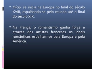  Início: se inicia na Europa no final do século
XVIII, espalhando-se pelo mundo até o final
do século XIX.
 Na França, o romantismo ganha força e
através dos artistas franceses os ideais
românticos espalham-se pela Europa e pela
América.
 