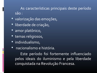 As características principais deste período
são :
 valorização das emoções,
 liberdade de criação,
 amor platônico,
 temas religiosos,
 individualismo,
 nacionalismo e história.
Este período foi fortemente influenciado
pelos ideais do iluminismo e pela liberdade
conquistada na Revolução Francesa.
 