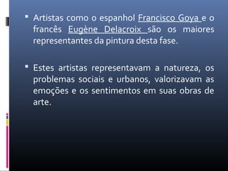  Artistas como o espanhol Francisco Goya e o
francês Eugène Delacroix são os maiores
representantes da pintura desta fase.
 Estes artistas representavam a natureza, os
problemas sociais e urbanos, valorizavam as
emoções e os sentimentos em suas obras de
arte.
 