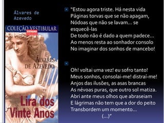  “Estou agora triste. Há nesta vida
Páginas torvas que se não apagam,
Nódoas que não se lavam... se
esquecê-las
De todo não é dado a quem padece...
Ao menos resta ao sonhador consolo
No imaginar dos sonhos de mancebo!

Oh! voltai uma vez! eu sofro tanto!
Meus sonhos, consolai-me! distraí-me!
Anjos das ilusões, as asas brancas
As névoas puras, que outro sol matiza.
Abri ante meus olhos que abraseiam
E lágrimas não tem que a dor do peito
Transbordem um momento...
(...)”
 