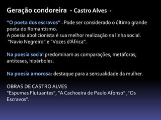 Geração condoreira - Castro Alves -
“O poeta dos escravos” - Pode ser considerado o último grande
poeta do Romantismo.
A poesia abolicionista é sua melhor realização na linha social.
“Navio Negreiro” e “Vozes d’África”.
Na poesia social predominam as comparações, metáforas,
antíteses, hipérboles.
Na poesia amorosa: destaque para a sensualidade da mulher.
OBRAS DE CASTRO ALVES
“Espumas Flutuantes”, “A Cachoeira de Paulo Afonso” ,“Os
Escravos”.
 