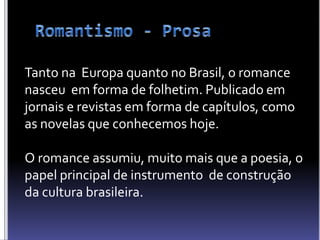 Tanto na Europa quanto no Brasil, o romance
nasceu em forma de folhetim. Publicado em
jornais e revistas em forma de capítulos, como
as novelas que conhecemos hoje.
O romance assumiu, muito mais que a poesia, o
papel principal de instrumento de construção
da cultura brasileira.
 