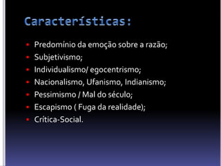  Predomínio da emoção sobre a razão;
 Subjetivismo;
 Individualismo/ egocentrismo;
 Nacionalismo, Ufanismo, Indianismo;
 Pessimismo / Mal do século;
 Escapismo ( Fuga da realidade);
 Crítica-Social.
 