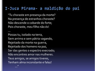 "Tu choraste em presença da morte?
Na presença de estranhos choraste?
Não descende o cobarde do forte;
Pois choraste, meu filho não és!
...
Possas tu, isolado na terra,
Sem arrimo e sem pátria vagando,
Rejeitado da morte na guerra,
Rejeitado dos homens na paz,
Ser das gentes o espectro execrado;
Não encontres amor nas mulheres.
Teus amigos, se amigos tiveres,
Tenham alma inconstante e falaz!
...”
 