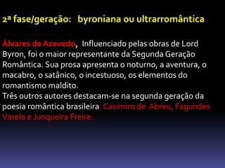 2ª fase/geração: byroniana ou ultrarromântica
Álvares de Azevedo, Influenciado pelas obras de Lord
Byron, foi o maior representante da Segunda Geração
Romântica. Sua prosa apresenta o noturno, a aventura, o
macabro, o satânico, o incestuoso, os elementos do
romantismo maldito.
Três outros autores destacam-se na segunda geração da
poesia romântica brasileira: Casimiro de Abreu, Fagundes
Varela e Junqueira Freire.
 