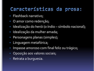  Flashback narrativo;
 O amor como redenção;
 Idealização do herói (o índio – símbolo nacional);
 Idealização da mulher amada;
 Personagens planas (simples);
 Linguagem metafórica;
 Impasse amoroso com final feliz ou trágico;
 Oposição aos valores sociais;
 Retrata a burguesia.
 