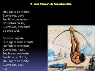“I - Juca Pirama”, de Gonçalves Dias
Meu canto de morte,
Guerreiros, ouvi:
Sou filho das selvas,
Nas selvas cresci;
Guerreiros, descendo
Da tribo tupi.
Da tribo pujante,
Que agora anda errante
Por fado inconstante,
Guerreiros, nasci;
Sou bravo, sou forte,
Sou filho do Norte;
Meu canto de morte,
Guerreiros, ouvi.
(...)
 