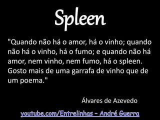 Spleen
"Quando não há o amor, há o vinho; quando
não há o vinho, há o fumo; e quando não há
amor, nem vinho, nem fumo, há o spleen.
Gosto mais de uma garrafa de vinho que de
um poema."
Álvares de Azevedo
 