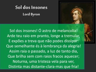 Sol dos Insones
Lord Byron
Sol dos insones! Ó astro de melancolia!
Arde teu raio em pranto, longe a tremular,
E expões a treva que não podes dissipar:
Que semelhante és à lembrança da alegria!
Assim raia o passado, a luz de tanto dia,
Que brilha sem com raios fracos aquecer;
Noturna, uma tristeza vela para ver,
Distinta mas distante-clara-mas que fria!
 