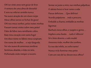 Oh!ter vinte anos sem gozar deleve
A ventura deuma alma dedonzela!
E sem na vida ter sentido nunca
Na suave atração deum róseo corpo
Meus olhos turvos se fechar degozo!
Oh!nos meussonhos, pelas noites minhas
Passam tantas visões sobre meu peito!
Palor defebre meusemblante cobre,
Bate meucoração com tanto fogo!
Um doce nome os lábios meus suspiram,
Um nome demulher .. e vejo lânguida
No véu suavede amorosas sombras
Seminua, abatida, a mão noseio,
Perfumada visão rompera nuvem,
Sentar-se junto a mim, nas minhas pálpebras
O alentofresco e levecomoa vida
Passar delicioso. . .Quedelírios!
Acordo palpitante . .inda a procuro;
Embalde a chamo, embalde as minhas
lágrimas
Banham meusolhos, e suspiro e gemo...
Imploro uma ilusão. . .tudo é silêncio!
Só o leito deserto, a sala muda!
Amorosa visão, mulher dos sonhos,
Eu sou tão infeliz, eusofro tanto!
Nunca virás iluminar meupeito
Com um raio de luz desses teus olhos?
 