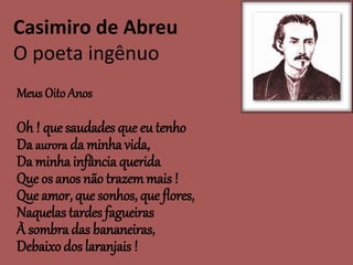 Casimiro de Abreu
O poeta ingênuo
Meus Oito Anos
Oh ! que saudades que eu tenho
Da aurora da minha vida,
Da minha infância querida
Que os anos não trazemmais !
Que amor, que sonhos, que flores,
Naquelas tardes fagueiras
À sombra das bananeiras,
Debaixo dos laranjais !
 