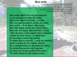 Boa noite
Veux-tu donc partir? Le jour est encore éloigné:
C'était le rossignol et non pas l'alouette,
Dont le chant a frappé ton oreílle inquiète;
Il chante Ia nuit sur les branches de ce granadier
Crois-moi, cher ami, c'était le rossignol.
Shakespeare
Boa noite, Maria! Eu vou,me embora.
A lua nas janelas bate em cheio.
Boa noite, Maria! É tarde... é tarde. .
Não me apertes assim contra teu seio.
Boa noite! ... E tu dizes - Boa noite.
Mas não digas assim por entre beijos...
Mas não mo digas descobrindo o peito,
- Mar de amor onde vagam meus desejos!
Julieta do céu! Ouve... a calhandra
já rumoreja o canto da matina.
Tu dizes que eu menti? ... pois foi mentira...
Quem cantou foi teu hálito, divina!
Se a estrela-d'alva os derradeiros raios
Derrama nos jardins do Capuleto,
Eu direi, me esquecendo d'alvorada:
"É noite ainda em teu cabelo preto..."
 