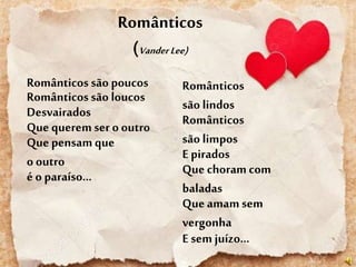 Românticos
(VanderLee)
Românticos são poucos
Românticos são loucos
Desvairados
Que querem ser o outro
Que pensam que
o outro
é o paraíso...
Românticos
são lindos
Românticos
são limpos
E pirados
Que choram com
baladas
Que amam sem
vergonha
E sem juízo...
 