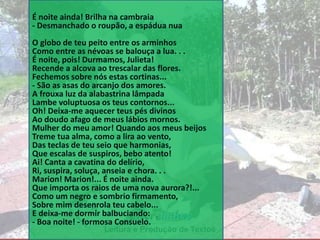 Leitura e Produção de Textos
É noite ainda! Brilha na cambraia
- Desmanchado o roupão, a espádua nua
O globo de teu peito entre os arminhos
Como entre as névoas se balouça a lua. . .
É noite, pois! Durmamos, Julieta!
Recende a alcova ao trescalar das flores.
Fechemos sobre nós estas cortinas...
- São as asas do arcanjo dos amores.
A frouxa luz da alabastrina lâmpada
Lambe voluptuosa os teus contornos...
Oh! Deixa-me aquecer teus pés divinos
Ao doudo afago de meus lábios mornos.
Mulher do meu amor! Quando aos meus beijos
Treme tua alma, como a lira ao vento,
Das teclas de teu seio que harmonias,
Que escalas de suspiros, bebo atento!
Ai! Canta a cavatina do delírio,
Ri, suspira, soluça, anseia e chora. . .
Marion! Marion!... É noite ainda.
Que importa os raios de uma nova aurora?!...
Como um negro e sombrio firmamento,
Sobre mim desenrola teu cabelo...
E deixa-me dormir balbuciando:
- Boa noite! - formosa Consuelo.
 