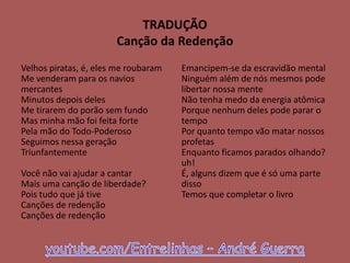 TRADUÇÃO
Canção da Redenção
Velhos piratas, é, eles me roubaram
Me venderam para os navios
mercantes
Minutos depois deles
Me tirarem do porão sem fundo
Mas minha mão foi feita forte
Pela mão do Todo-Poderoso
Seguimos nessa geração
Triunfantemente
Você não vai ajudar a cantar
Mais uma canção de liberdade?
Pois tudo que já tive
Canções de redenção
Canções de redenção
Emancipem-se da escravidão mental
Ninguém além de nós mesmos pode
libertar nossa mente
Não tenha medo da energia atômica
Porque nenhum deles pode parar o
tempo
Por quanto tempo vão matar nossos
profetas
Enquanto ficamos parados olhando?
uh!
É, alguns dizem que é só uma parte
disso
Temos que completar o livro
 