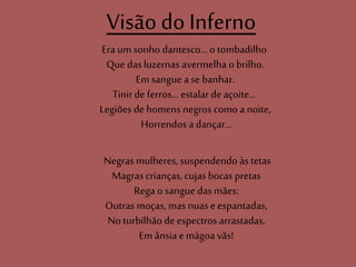 Visão do Inferno
Eraum sonho dantesco... o tombadilho
Que das luzernas avermelha o brilho.
Em sangue a se banhar.
Tinir de ferros... estalarde açoite...
Legiões de homens negros como a noite,
Horrendos a dançar...
Negras mulheres, suspendendo àstetas
Magras crianças,cujas bocas pretas
Rega o sangue das mães:
Outras moças, mas nuase espantadas,
Noturbilhão de espectros arrastadas,
Em ânsiae mágoa vãs!
 